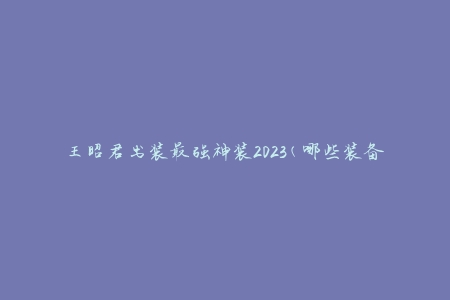 王昭君出装最强神装2023(哪些装备是必备的？)