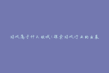 游戏属于什么领域(探索游戏行业的发展历程)。