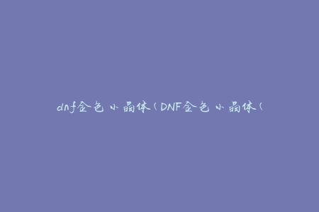 dnf金色小晶体(DNF金色小晶体(有什么用途？))