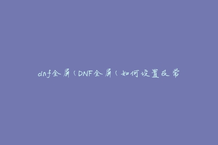 dnf全屏(DNF全屏(如何设置及常见问题解决))