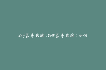 dnf蓝拳觉醒(DNF蓝拳觉醒(如何快速提升战斗力))