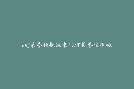 dnf荣誉侦探徽章(DNF荣誉侦探徽章(如何获得及其作用介绍))